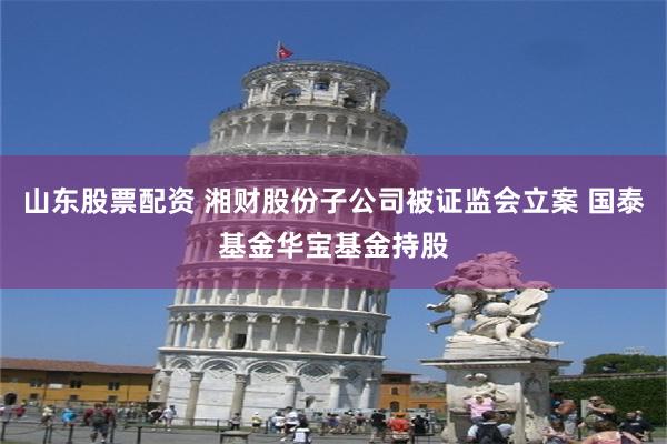 山东股票配资 湘财股份子公司被证监会立案 国泰基金华宝基金持股