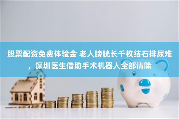 股票配资免费体验金 老人膀胱长千枚结石排尿难，深圳医生借助手术机器人全部清除
