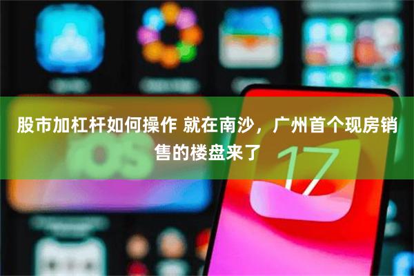 股市加杠杆如何操作 就在南沙,广州首个现房销售的楼盘来了