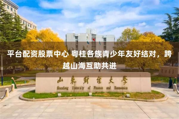 平台配资股票中心 粤桂各族青少年友好结对，跨越山海互助共进