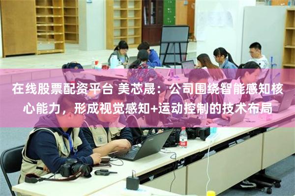 在线股票配资平台 美芯晟：公司围绕智能感知核心能力，形成视觉感知+运动控制的技术布局