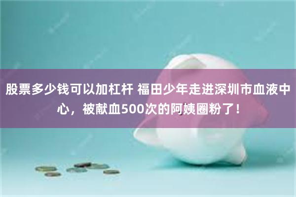 股票多少钱可以加杠杆 福田少年走进深圳市血液中心,被献血500次的阿姨圈粉了!