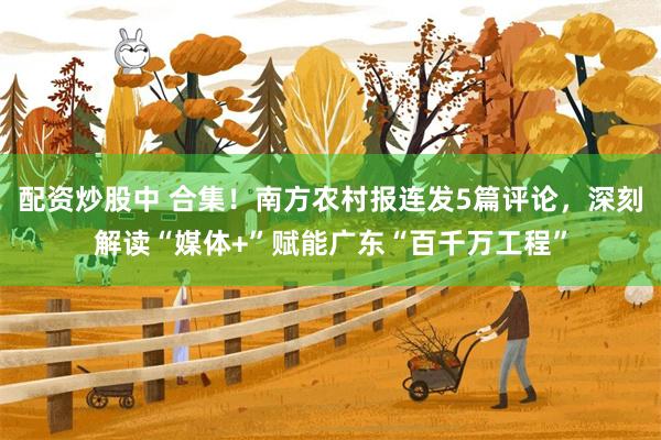 配资炒股中 合集！南方农村报连发5篇评论，深刻解读“媒体+”赋能广东“百千万工程”