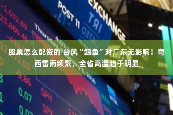 股票怎么配资的 台风“鲸鱼”对广东无影响！粤西雷雨频繁，全省高温趋于明显