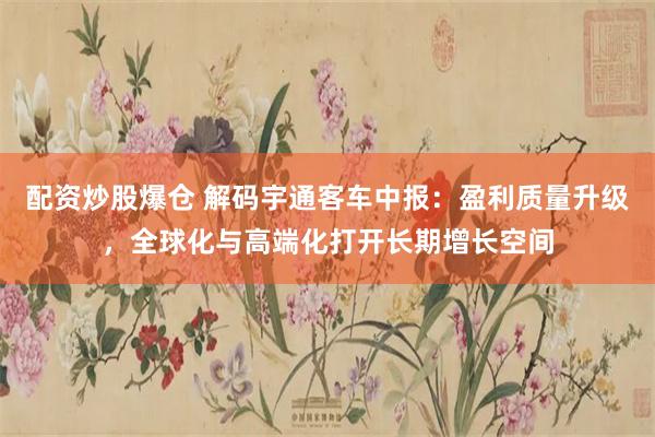 配资炒股爆仓 解码宇通客车中报：盈利质量升级，全球化与高端化打开长期增长空间