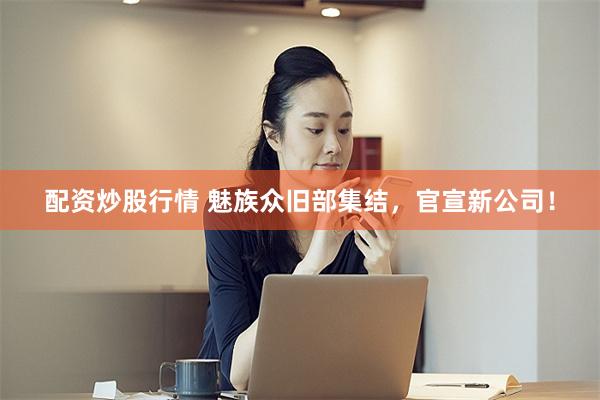 配资炒股行情 魅族众旧部集结，官宣新公司！
