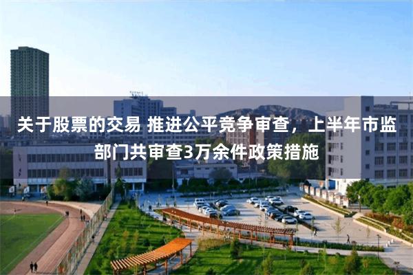 关于股票的交易 推进公平竞争审查，上半年市监部门共审查3万余件政策措施