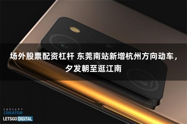 场外股票配资杠杆 东莞南站新增杭州方向动车,夕发朝至逛江南