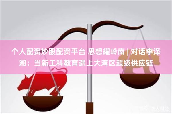 个人配资炒股配资平台 思想耀岭南 | 对话李泽湘：当新工科教育遇上大湾区超级供应链