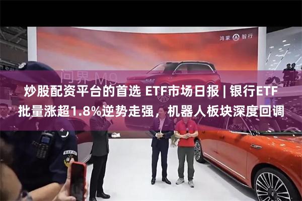 炒股配资平台的首选 ETF市场日报 | 银行ETF批量涨超1.8%逆势走强，机器人板块深度回调