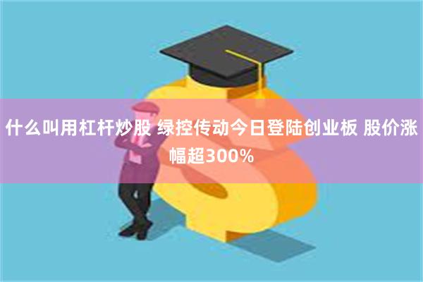 什么叫用杠杆炒股 绿控传动今日登陆创业板 股价涨幅超300%