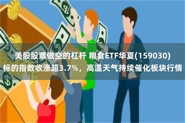 美股股票做空的杠杆 粮食ETF华夏(159030)标的指数收涨超3.7%,高温天气持续催化板块行情