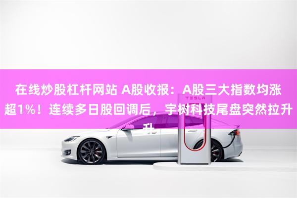 在线炒股杠杆网站 A股收报：A股三大指数均涨超1%！连续多日股回调后，宇树科技尾盘突然拉升
