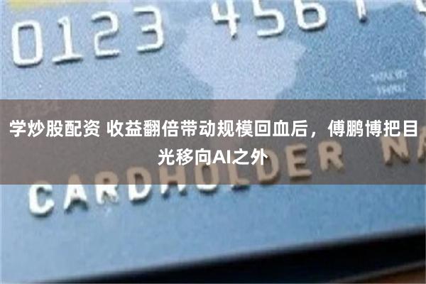 学炒股配资 收益翻倍带动规模回血后，傅鹏博把目光移向AI之外