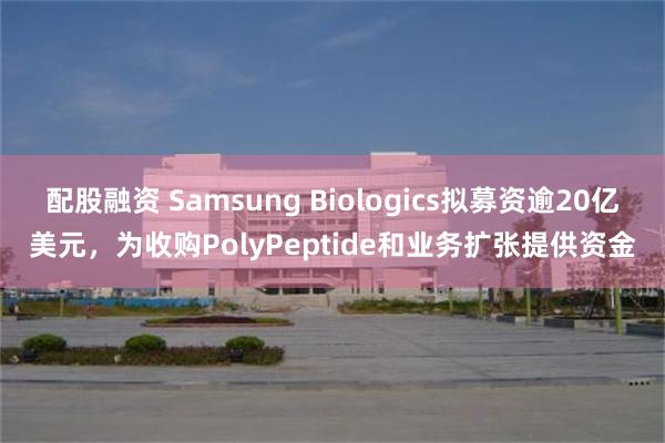 配股融资 Samsung Biologics拟募资逾20亿美元,为收购PolyPeptide和业务扩张提供资金