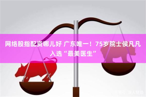 网络股指配资哪儿好 广东唯一！75岁院士侯凡凡入选“最美医生”
