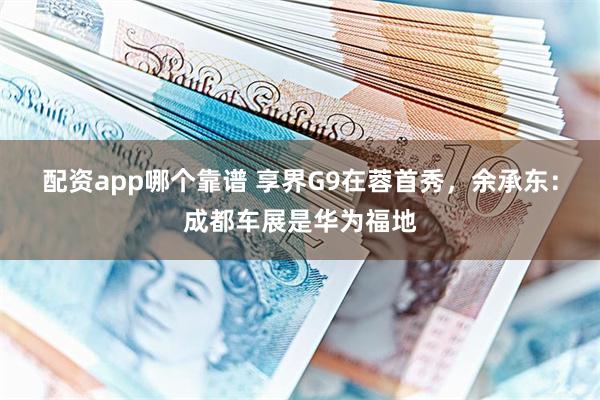 配资app哪个靠谱 享界G9在蓉首秀，余承东：成都车展是华为福地