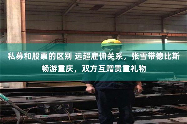 私募和股票的区别 远超雇佣关系，张雪带德比斯畅游重庆，双方互赠贵重礼物