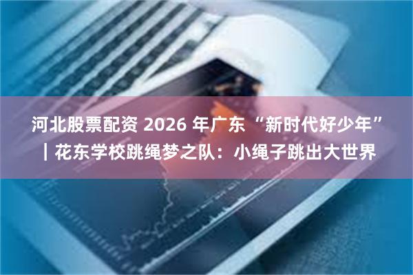 河北股票配资 2026 年广东 “新时代好少年”｜花东学校跳绳梦之队：小绳子跳出大世界