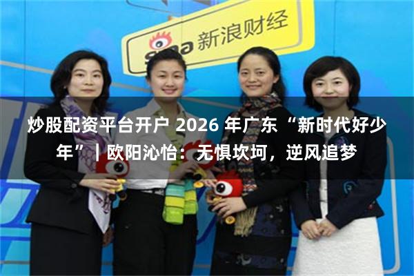 炒股配资平台开户 2026 年广东 “新时代好少年”｜欧阳沁怡：无惧坎坷，逆风追梦