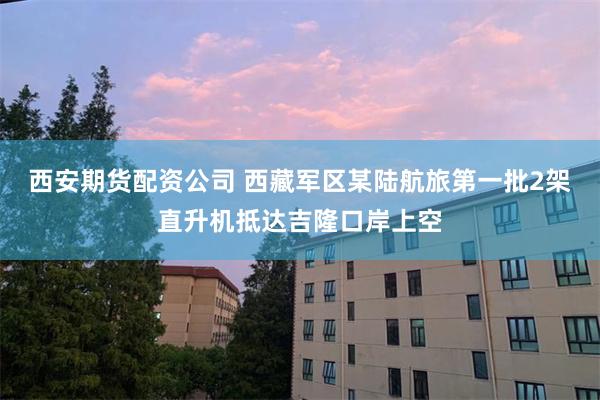 西安期货配资公司 西藏军区某陆航旅第一批2架直升机抵达吉隆口岸上空