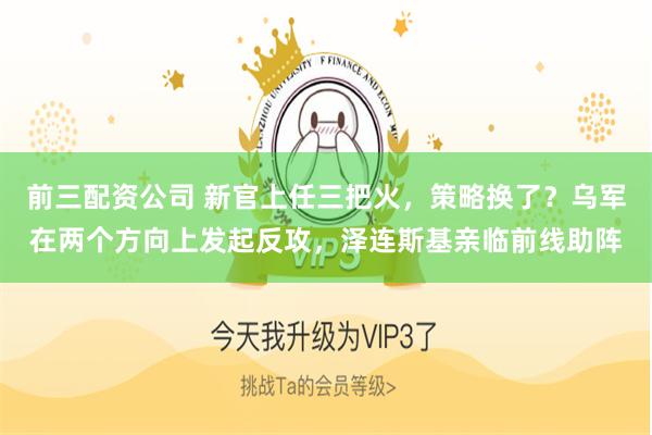 前三配资公司 新官上任三把火，策略换了？乌军在两个方向上发起反攻，泽连斯基亲临前线助阵