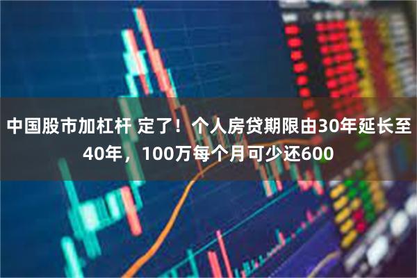 中国股市加杠杆 定了！个人房贷期限由30年延长至40年，100万每个月可少还600