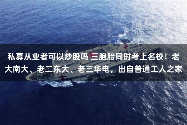 私募从业者可以炒股吗 三胞胎同时考上名校！老大南大、老二东大、老三华电，出自普通工人之家
