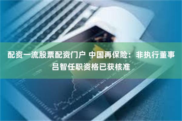 配资一流股票配资门户 中国再保险：非执行董事吕智任职资格已获核准