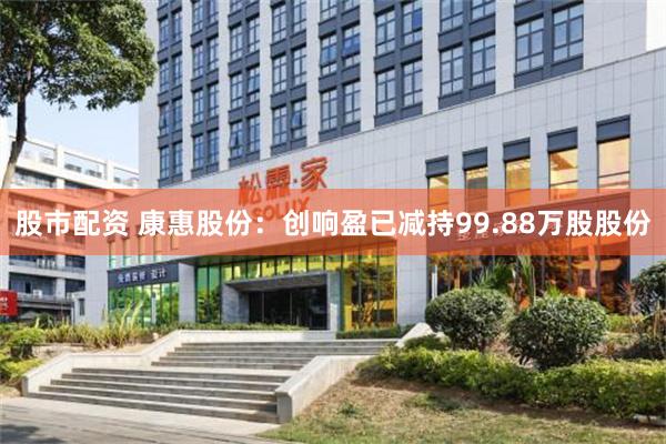 股市配资 康惠股份：创响盈已减持99.88万股股份