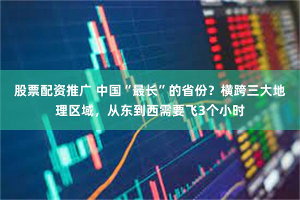股票配资推广 中国“最长”的省份？横跨三大地理区域，从东到西需要飞3个小时