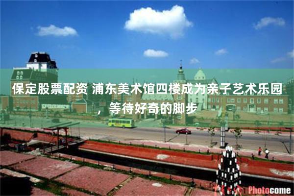 保定股票配资 浦东美术馆四楼成为亲子艺术乐园，等待好奇的脚步