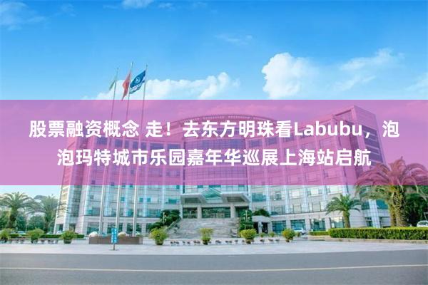 股票融资概念 走！去东方明珠看Labubu，泡泡玛特城市乐园嘉年华巡展上海站启航