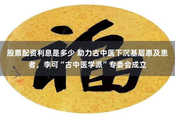 股票配资利息是多少 助力古中医下沉基层惠及患者，李可“古中医学派”专委会成立