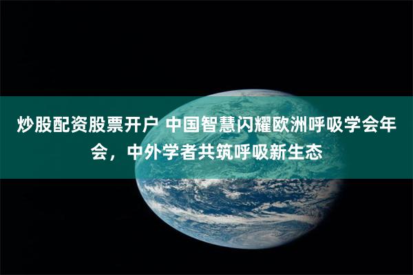 炒股配资股票开户 中国智慧闪耀欧洲呼吸学会年会，中外学者共筑呼吸新生态