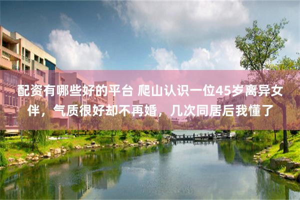 配资有哪些好的平台 爬山认识一位45岁离异女伴，气质很好却不再婚，几次同居后我懂了