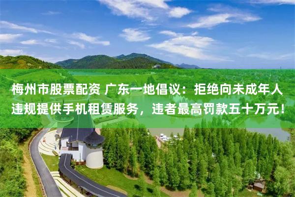 梅州市股票配资 广东一地倡议：拒绝向未成年人违规提供手机租赁服务，违者最高罚款五十万元！