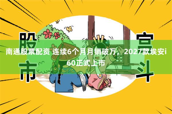 南通股票配资 连续6个月月销破万，2027款埃安i60正式上市