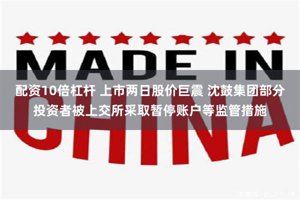 配资10倍杠杆 上市两日股价巨震 沈鼓集团部分投资者被上交所采取暂停账户等监管措施