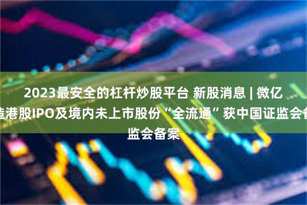 2023最安全的杠杆炒股平台 新股消息 | 微亿智造港股IPO及境内未上市股份“全流通”获中国证监会备案