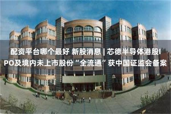 配资平台哪个最好 新股消息 | 芯德半导体港股IPO及境内未上市股份“全流通”获中国证监会备案