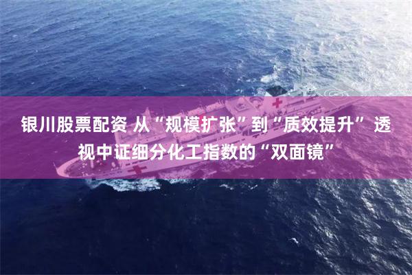 银川股票配资 从“规模扩张”到“质效提升” 透视中证细分化工指数的“双面镜”
