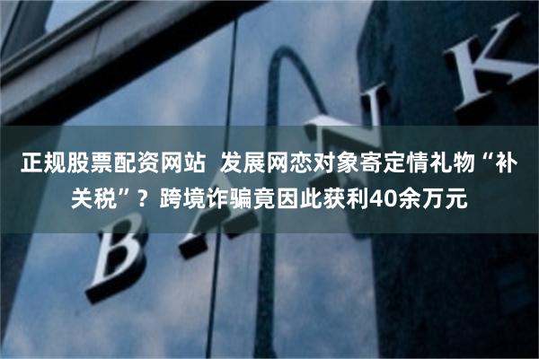 正规股票配资网站  发展网恋对象寄定情礼物“补关税”？跨境诈骗竟因此获利40余万元