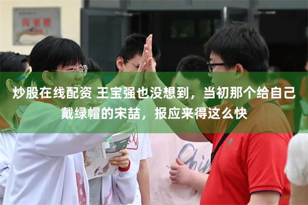 炒股在线配资 王宝强也没想到，当初那个给自己戴绿帽的宋喆，报应来得这么快