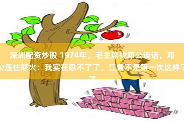 深圳配资炒股 1974年，毛主席找邓公谈话，邓公压住怒火：我实在忍不了了，江青不是第一次这样了