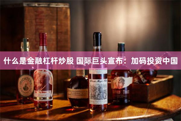 什么是金融杠杆炒股 国际巨头宣布：加码投资中国