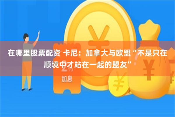 在哪里股票配资 卡尼：加拿大与欧盟“不是只在顺境中才站在一起的盟友”