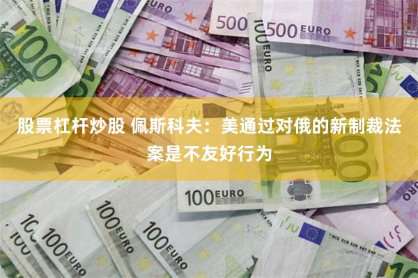 股票杠杆炒股 佩斯科夫:美通过对俄的新制裁法案是不友好行为