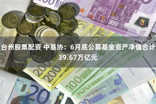 台州股票配资 中基协：6月底公募基金资产净值合计39.67万亿元
