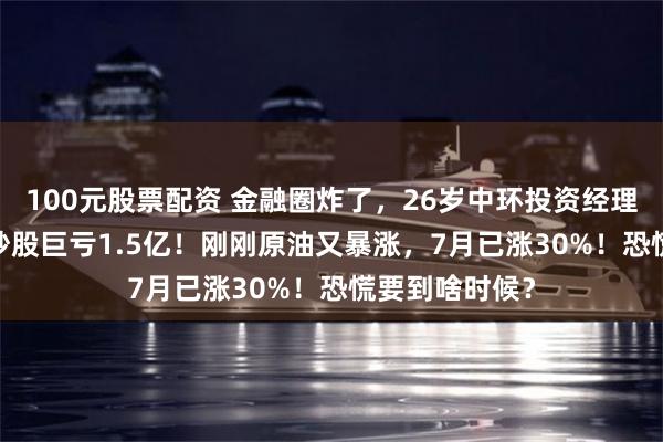 100元股票配资 金融圈炸了，26岁中环投资经理挪用5000万炒股巨亏1.5亿！刚刚原油又暴涨，7月已涨30%！恐慌要到啥时候？